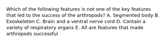 Which of the following features is not one of the key features that led to the success of the arthropods? A. Segmented body B. Exoskeleton C. Brain and a ventral nerve cord D. Contain a variety of respiratory organs E. All are features that made arthropods successful