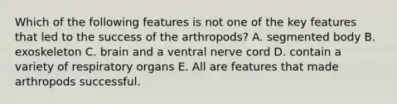 Which of the following features is not one of the key features that led to the success of the arthropods? A. segmented body B. exoskeleton C. brain and a ventral nerve cord D. contain a variety of respiratory organs E. All are features that made arthropods successful.