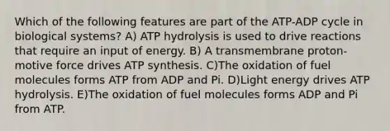 Which of the following features are part of the ATP-ADP cycle in biological systems? A) ATP hydrolysis is used to drive reactions that require an input of energy. B) A transmembrane proton-motive force drives ATP synthesis. C)The oxidation of fuel molecules forms ATP from ADP and Pi. D)Light energy drives ATP hydrolysis. E)The oxidation of fuel molecules forms ADP and Pi from ATP.