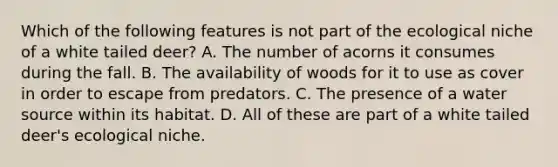 Which of the following features is not part of the ecological niche of a white tailed deer? A. The number of acorns it consumes during the fall. B. The availability of woods for it to use as cover in order to escape from predators. C. The presence of a water source within its habitat. D. All of these are part of a white tailed deer's ecological niche.