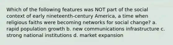 Which of the following features was NOT part of the social context of early nineteenth-century America, a time when religious faiths were becoming networks for social change? a. rapid population growth b. new communications infrastructure c. strong national institutions d. market expansion