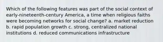 Which of the following features was part of the social context of early-nineteenth-century America, a time when religious faiths were becoming networks for social change? a. market reduction b. rapid population growth c. strong, centralized national institutions d. reduced communications infrastructure