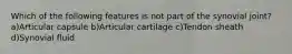 Which of the following features is not part of the synovial joint? a)Articular capsule b)Articular cartilage c)Tendon sheath d)Synovial fluid