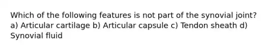 Which of the following features is not part of the synovial joint? a) Articular cartilage b) Articular capsule c) Tendon sheath d) Synovial fluid