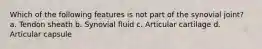 Which of the following features is not part of the synovial joint? a. Tendon sheath b. Synovial fluid c. Articular cartilage d. Articular capsule