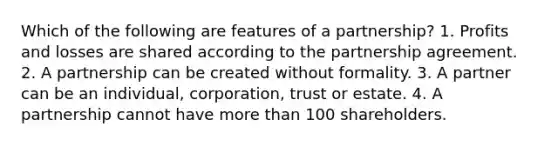 Which of the following are features of a partnership? 1. Profits and losses are shared according to the partnership agreement. 2. A partnership can be created without formality. 3. A partner can be an individual, corporation, trust or estate. 4. A partnership cannot have <a href='https://www.questionai.com/knowledge/keWHlEPx42-more-than' class='anchor-knowledge'>more than</a> 100 shareholders.