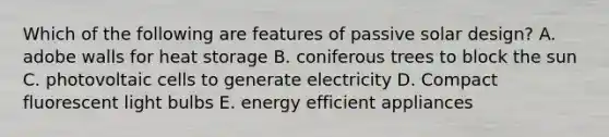 Which of the following are features of passive solar design? A. adobe walls for heat storage B. coniferous trees to block the sun C. photovoltaic cells to generate electricity D. Compact fluorescent light bulbs E. energy efficient appliances