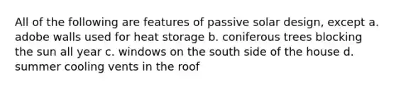 All of the following are features of passive solar design, except a. adobe walls used for heat storage b. coniferous trees blocking the sun all year c. windows on the south side of the house d. summer cooling vents in the roof