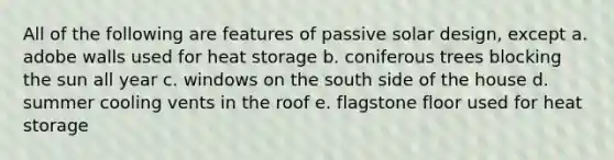 All of the following are features of passive solar design, except a. adobe walls used for heat storage b. coniferous trees blocking the sun all year c. windows on the south side of the house d. summer cooling vents in the roof e. flagstone floor used for heat storage