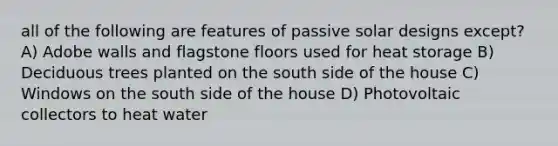 all of the following are features of passive solar designs except? A) Adobe walls and flagstone floors used for heat storage B) Deciduous trees planted on the south side of the house C) Windows on the south side of the house D) Photovoltaic collectors to heat water