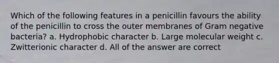 Which of the following features in a penicillin favours the ability of the penicillin to cross the outer membranes of Gram negative bacteria? a. Hydrophobic character b. Large molecular weight c. Zwitterionic character d. All of the answer are correct