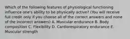 Which of the following features of physiological functioning influence one's ability to be physically active? (You will receive full credit only if you choose all of the correct answers and none of the incorrect answers) A. Muscular endurance B. Body composition C. Flexibility D. Cardiorespiratory endurance E. Muscular strength