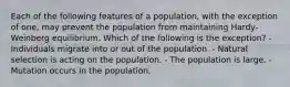 Each of the following features of a population, with the exception of one, may prevent the population from maintaining Hardy-Weinberg equilibrium. Which of the following is the exception? - Individuals migrate into or out of the population. - Natural selection is acting on the population. - The population is large. - Mutation occurs in the population.