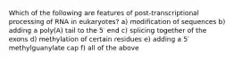 Which of the following are features of post-transcriptional processing of RNA in eukaryotes? a) modification of sequences b) adding a poly(A) tail to the 5′ end c) splicing together of the exons d) methylation of certain residues e) adding a 5′ methylguanylate cap f) all of the above