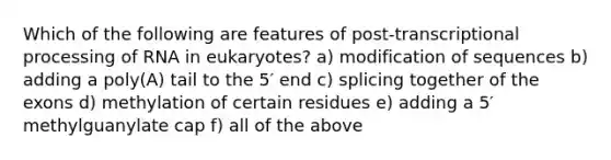 Which of the following are features of post-transcriptional processing of RNA in eukaryotes? a) modification of sequences b) adding a poly(A) tail to the 5′ end c) splicing together of the exons d) methylation of certain residues e) adding a 5′ methylguanylate cap f) all of the above