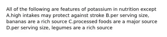 All of the following are features of potassium in nutrition except A.high intakes may protect against stroke B.per serving size, bananas are a rich source C.processed foods are a major source D.per serving size, legumes are a rich source