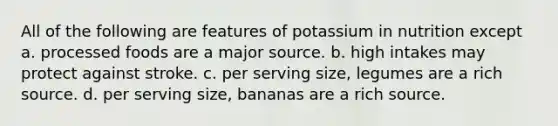 All of the following are features of potassium in nutrition except a. processed foods are a major source. b. high intakes may protect against stroke. c. per serving size, legumes are a rich source. d. per serving size, bananas are a rich source.