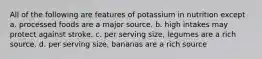 All of the following are features of potassium in nutrition except a. processed foods are a major source. b. high intakes may protect against stroke. c. per serving size, legumes are a rich source. d. per serving size, bananas are a rich source