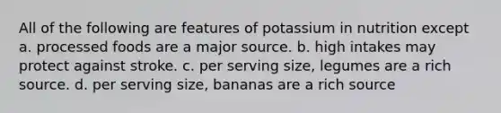 All of the following are features of potassium in nutrition except a. processed foods are a major source. b. high intakes may protect against stroke. c. per serving size, legumes are a rich source. d. per serving size, bananas are a rich source