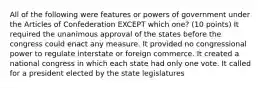 All of the following were features or powers of government under the Articles of Confederation EXCEPT which one? (10 points) It required the unanimous approval of the states before the congress could enact any measure. It provided no congressional power to regulate interstate or foreign commerce. It created a national congress in which each state had only one vote. It called for a president elected by the state legislatures