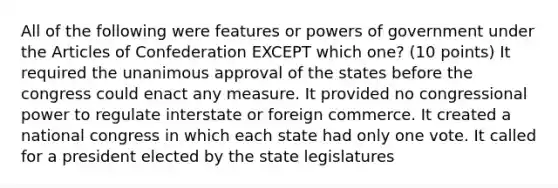 All of the following were features or <a href='https://www.questionai.com/knowledge/kKSx9oT84t-powers-of' class='anchor-knowledge'>powers of</a> government under <a href='https://www.questionai.com/knowledge/k5NDraRCFC-the-articles-of-confederation' class='anchor-knowledge'>the articles of confederation</a> EXCEPT which one? (10 points) It required the unanimous approval of the states before the congress could enact any measure. It provided no congressional power to regulate interstate or foreign commerce. It created a national congress in which each state had only one vote. It called for a president elected by the state legislatures