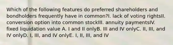 Which of the following features do preferred shareholders and bondholders frequently have in common?I. lack of voting rightsII. conversion option into common stockIII. annuity paymentsIV. fixed liquidation value A. I and II onlyB. III and IV onlyC. II, III, and IV onlyD. I, III, and IV onlyE. I, II, III, and IV