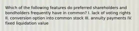 Which of the following features do preferred shareholders and bondholders frequently have in common? I. lack of voting rights II. conversion option into common stock III. annuity payments IV. fixed liquidation value