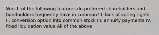 Which of the following features do preferred shareholders and bondholders frequently have in common? I. lack of voting rights II. conversion option into common stock III. annuity payments IV. fixed liquidation value All of the above