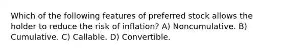 Which of the following features of preferred stock allows the holder to reduce the risk of inflation? A) Noncumulative. B) Cumulative. C) Callable. D) Convertible.