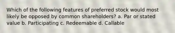 Which of the following features of preferred stock would most likely be opposed by common shareholders? a. Par or stated value b. Participating c. Redeemable d. Callable