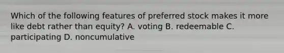 Which of the following features of preferred stock makes it more like debt rather than equity? A. voting B. redeemable C. participating D. noncumulative