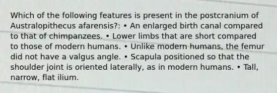 Which of the following features is present in the postcranium of Australopithecus afarensis?: • An enlarged birth canal compared to that of chimpanzees. • <a href='https://www.questionai.com/knowledge/kF4ILRdZqC-lower-limb' class='anchor-knowledge'>lower limb</a>s that are short compared to those of modern humans. • Unlike modern humans, the femur did not have a valgus angle. • Scapula positioned so that the shoulder joint is oriented laterally, as in modern humans. • Tall, narrow, flat ilium.