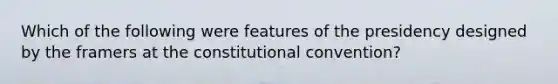 Which of the following were features of the presidency designed by the framers at the constitutional convention?