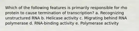 Which of the following features is primarily responsible for rho protein to cause termination of transcription? a. Recognizing unstructured RNA b. Helicase activity c. Migrating behind RNA polymerase d. RNA-binding activity e. Polymerase activity