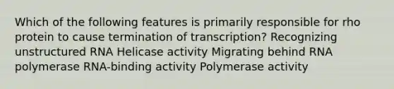 Which of the following features is primarily responsible for rho protein to cause termination of transcription? Recognizing unstructured RNA Helicase activity Migrating behind RNA polymerase RNA-binding activity Polymerase activity