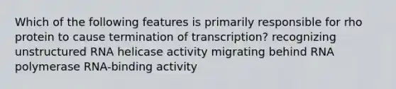 Which of the following features is primarily responsible for rho protein to cause termination of transcription? recognizing unstructured RNA helicase activity migrating behind RNA polymerase RNA-binding activity