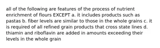 all of the following are features of the process of nutrient enrichment of flours EXCEPT a. it includes products such as pastas b. fiber levels are similar to those in the whole grains c. it is required of all refined grain products that cross state lines d. thiamin and riboflavin are added in amounts exceeding their levels in the whole grain