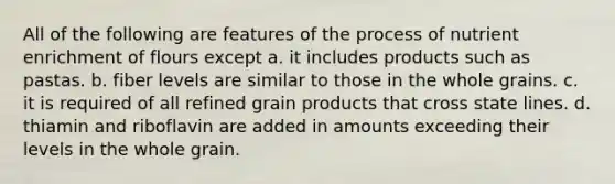 All of the following are features of the process of nutrient enrichment of flours except a. it includes products such as pastas. b. fiber levels are similar to those in the whole grains. c. it is required of all refined grain products that cross state lines. d. thiamin and riboflavin are added in amounts exceeding their levels in the whole grain.