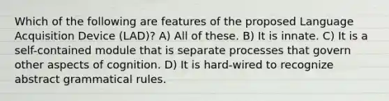 Which of the following are features of the proposed Language Acquisition Device (LAD)? A) All of these. B) It is innate. C) It is a self-contained module that is separate processes that govern other aspects of cognition. D) It is hard-wired to recognize abstract grammatical rules.