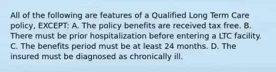 All of the following are features of a Qualified Long Term Care policy, EXCEPT: A. The policy benefits are received tax free. B. There must be prior hospitalization before entering a LTC facility. C. The benefits period must be at least 24 months. D. The insured must be diagnosed as chronically ill.