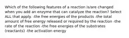 Which of the following features of a reaction is/are changed when you add an enzyme that can catalyze the reaction? Select ALL that apply. -the free energies of the products -the total amount of free energy released or required by the reaction -the rate of the reaction -the free energies of the substrates (reactants) -the activation energy