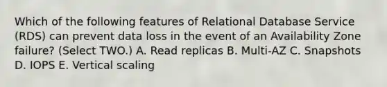 Which of the following features of Relational Database Service (RDS) can prevent data loss in the event of an Availability Zone failure? (Select TWO.) A. Read replicas B. Multi-AZ C. Snapshots D. IOPS E. Vertical scaling