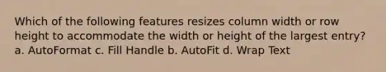 Which of the following features resizes column width or row height to accommodate the width or height of the largest entry? a. AutoFormat c. Fill Handle b. AutoFit d. Wrap Text