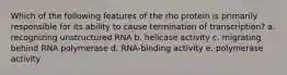 Which of the following features of the rho protein is primarily responsible for its ability to cause termination of transcription? a. recognizing unstructured RNA b. helicase activity c. migrating behind RNA polymerase d. RNA-binding activity e. polymerase activity