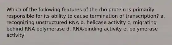 Which of the following features of the rho protein is primarily responsible for its ability to cause termination of transcription? a. recognizing unstructured RNA b. helicase activity c. migrating behind RNA polymerase d. RNA-binding activity e. polymerase activity