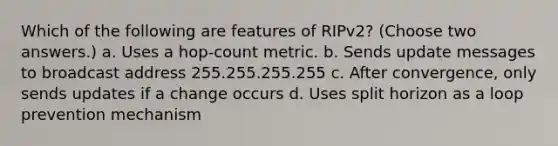 Which of the following are features of RIPv2? (Choose two answers.) a. Uses a hop-count metric. b. Sends update messages to broadcast address 255.255.255.255 c. After convergence, only sends updates if a change occurs d. Uses split horizon as a loop prevention mechanism