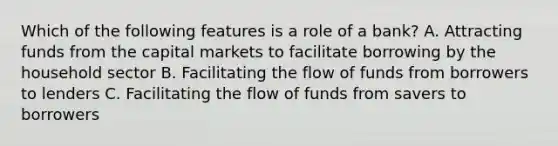 Which of the following features is a role of a bank? A. Attracting funds from the capital markets to facilitate borrowing by the household sector B. Facilitating the flow of funds from borrowers to lenders C. Facilitating the flow of funds from savers to borrowers