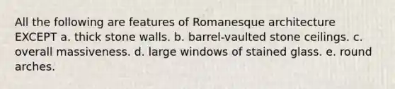 All the following are features of Romanesque architecture EXCEPT a. thick stone walls. b. barrel-vaulted stone ceilings. c. overall massiveness. d. large windows of stained glass. e. round arches.