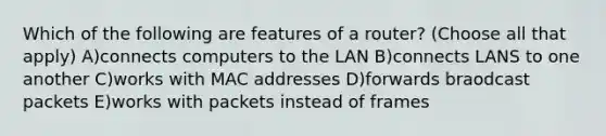 Which of the following are features of a router? (Choose all that apply) A)connects computers to the LAN B)connects LANS to one another C)works with MAC addresses D)forwards braodcast packets E)works with packets instead of frames