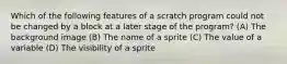 Which of the following features of a scratch program could not be changed by a block at a later stage of the program? (A) The background image (B) The name of a sprite (C) The value of a variable (D) The visibility of a sprite